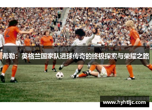 希勒：英格兰国家队进球传奇的终极探索与荣耀之路