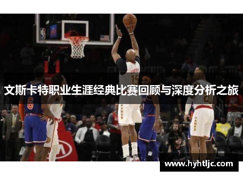 文斯卡特职业生涯经典比赛回顾与深度分析之旅