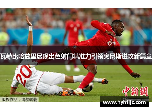 瓦赫比哈兹里展现出色射门精准力引领突尼斯进攻新篇章