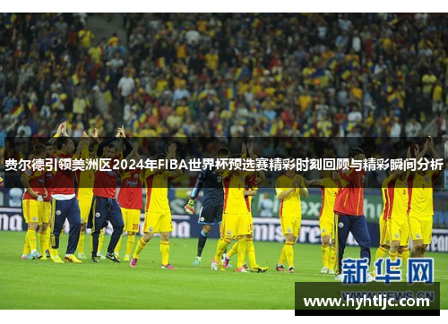 费尔德引领美洲区2024年FIBA世界杯预选赛精彩时刻回顾与精彩瞬间分析