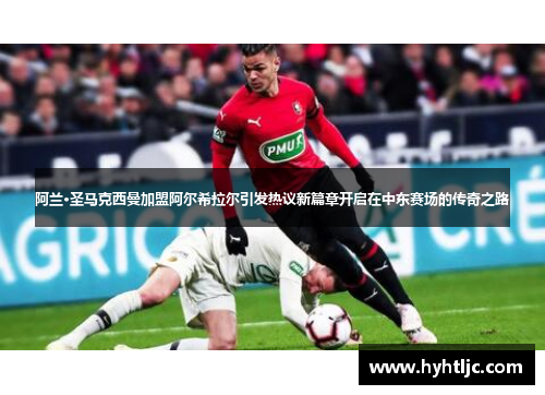 阿兰·圣马克西曼加盟阿尔希拉尔引发热议新篇章开启在中东赛场的传奇之路