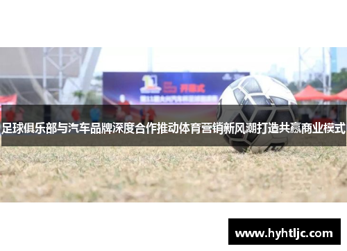 足球俱乐部与汽车品牌深度合作推动体育营销新风潮打造共赢商业模式