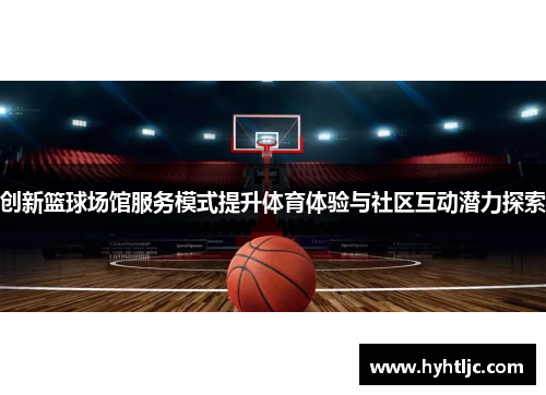 创新篮球场馆服务模式提升体育体验与社区互动潜力探索
