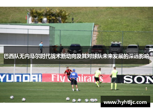 巴西队无内马尔时代战术新动向及其对球队未来发展的深远影响