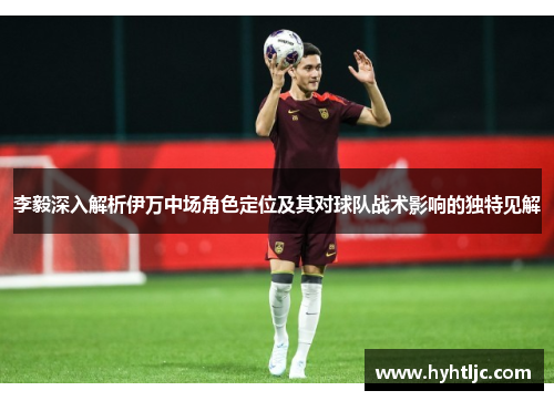 李毅深入解析伊万中场角色定位及其对球队战术影响的独特见解